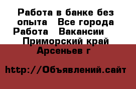 Работа в банке без опыта - Все города Работа » Вакансии   . Приморский край,Арсеньев г.